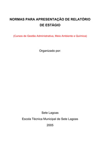 NORMAS PARA APRESENTAÇÃO DE RELATÓRIO
DE ESTÁGIO
(Cursos de Gestão Administrativa, Meio Ambiente e Química)
Organizado por:
Sete Lagoas
Escola Técnica Municipal de Sete Lagoas
2005
 