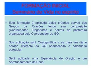 FORMAÇÃO INICIAL
Seminário de Vida no espírito
• Esta formação é aplicada pelos próprios servos dos
Grupos de Orações tendo sua composição
(Coordenador, Pregadores e servos de pastoreio)
organizada pelo Coordenador do GO.
• Sua aplicação será Querigmática e se dará em dia e
horário diferente do GO obedecendo o calendário
paroquial.
• Será aplicada uma Experiência de Oração e um
Aprofundamento de Dons.
 