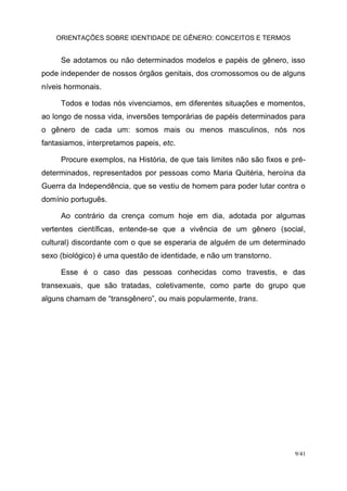 ORIENTAÇÕES SOBRE IDENTIDADE DE GÊNERO: CONCEITOS E TERMOS
9/41
Se adotamos ou não determinados modelos e papéis de gênero, isso
pode independer de nossos órgãos genitais, dos cromossomos ou de alguns
níveis hormonais.
Todos e todas nós vivenciamos, em diferentes situações e momentos,
ao longo de nossa vida, inversões temporárias de papéis determinados para
o gênero de cada um: somos mais ou menos masculinos, nós nos
fantasiamos, interpretamos papeis, etc.
Procure exemplos, na História, de que tais limites não são fixos e pré-
determinados, representados por pessoas como Maria Quitéria, heroína da
Guerra da Independência, que se vestiu de homem para poder lutar contra o
domínio português.
Ao contrário da crença comum hoje em dia, adotada por algumas
vertentes científicas, entende-se que a vivência de um gênero (social,
cultural) discordante com o que se esperaria de alguém de um determinado
sexo (biológico) é uma questão de identidade, e não um transtorno.
Esse é o caso das pessoas conhecidas como travestis, e das
transexuais, que são tratadas, coletivamente, como parte do grupo que
alguns chamam de “transgênero”, ou mais popularmente, trans.
 