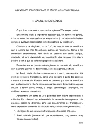 ORIENTAÇÕES SOBRE IDENTIDADE DE GÊNERO: CONCEITOS E TERMOS
10/41
TRANSGENER(AL)IDADES
O que é ser uma pessoa trans, ou transgênero? Vamos por partes.
Em primeiro lugar, é importante destacar que, em termos de gênero,
todos os seres humanos podem ser enquadrados (com todas as limitações
comuns a qualquer classificação) como transgênero ou “cisgênero”.
Chamamos de cisgênero, ou de “cis”, as pessoas que se identificam
com o gênero que lhes foi atribuído quando ao nascimento. Como já foi
comentado anteriormente, nem todas as pessoas são assim, porque,
repetindo, há uma diversidade na identificação das pessoas com algum
gênero, e com o que se considera próprio desse gênero.
Denominamos as pessoas não-cisgênero, as que não são identificam
com o gênero que lhes foi determinado, como transgênero, ou trans.
No Brasil, ainda não há consenso sobre o termo, vale ressaltar. Há
quem se considere transgênero, como uma categoria à parte das pessoas
travestis e transexuais. Existem ainda as pessoas que não se identificam
com qualquer gênero, não há consenso quanto a como denominá-las. Alguns
utilizam o termo queer, outros, a antiga denominação “andrógino”, ou
reutilizam a palavra transgênero.
Apresentarei um ponto de vista partilhado com alguns especialistas e
militantes. Reconhecendo-se a diversidade de formas de viver o gênero, dois
aspectos cabem na dimensão geral que denominamos de “transgênero”,
como expressões diferentes da condição trans; a vivência do gênero como:
1. Identidade (o que caracteriza transexuais e travestis); OU como
2. Funcionalidade (representado por crossdressers, drag queens, drag
kings e transformistas).
 
