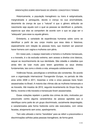 ORIENTAÇÕES SOBRE IDENTIDADE DE GÊNERO: CONCEITOS E TERMOS
11/41
Historicamente, a população transgênero ou trans é estigmatizada,
marginalizada e perseguida, devido à crença na sua anormalidade,
decorrente da crença de que o “natural” é que o gênero atribuído ao
nascimento seja aquele com o qual as pessoas se identificam e, portanto,
espera-se que elas se comportem de acordo com o que se julga ser o
“adequado” para esse ou aquele gênero.
Entretanto, a variedade de experiências humanas sobre como se
identificar a partir de seu corpo mostra que essa ideia é falaciosa,
especialmente com relação às pessoas trans, que mostram ser possível
haver homens com vagina e mulheres com pênis.
Em nosso país, o espaço reservado a homens e mulheres transexuais,
e a travestis, é o da exclusão extrema, sem acesso a direitos civis básicos,
sequer ao reconhecimento de sua identidade. São cidadãs e cidadãos que
ainda têm de lutar muito para terem garantidos os seus direitos
fundamentais, tais como o direito a vida, ameaçado cotidianamente.
Violências físicas, psicológicas e simbólicas são constantes. De acordo
com a organização internacional Transgender Europe, no período de três
anos entre 2008 e 2011, trezentas e vinte e cinco pessoas trans foram
assassinadas no Brasil. A maioria das vítimas são as mulheres transexuais e
as travestis. Até meados de 2012, segundo levantamento do Grupo Gay da
Bahia, noventa e três travestis e transexuais foram assassinadas.
Essas violações repetem o padrão dos crimes de ódio, motivados por
preconceito contra alguma característica da pessoa agredida que a
identifique como parte de um grupo discriminado, socialmente desprotegido,
e caracterizados pela forma hedionda como são executados, com várias
facadas, alvejamento sem aviso, apedrejamento.
Tem sido utilizado o termo “transfobia” para se referir a preconceitos e
discriminações sofridos pelas pessoas transgênero, de forma geral.
 
