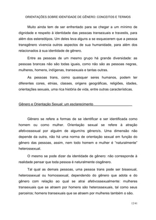 ORIENTAÇÕES SOBRE IDENTIDADE DE GÊNERO: CONCEITOS E TERMOS
12/41
Muito ainda tem de ser enfrentado para se chegar a um mínimo de
dignidade e respeito à identidade das pessoas transexuais e travestis, para
além dos estereótipos. Um deles leva alguns a se esquecerem que a pessoa
transgênero vivencia outros aspectos de sua humanidade, para além dos
relacionados à sua identidade de gênero.
Entre as pessoas de um mesmo grupo há grande diversidade: as
pessoas brancas não são todas iguais, como não são as pessoas negras,
mulheres, homens, indígenas, transexuais e tantas outras.
As pessoas trans, como quaisquer seres humanos, podem ter
diferentes cores, etnias, classes, origens geográficas, religiões, idades,
orientações sexuais, uma rica história de vida, entre outras características.
Gênero e Orientação Sexual: um esclarecimento
Gênero se refere a formas de se identificar e ser identificada como
homem ou como mulher. Orientação sexual se refere à atração
afetivossexual por alguém de algum/ns gênero/s. Uma dimensão não
depende da outra, não há uma norma de orientação sexual em função do
gênero das pessoas, assim, nem todo homem e mulher é “naturalmente”
heterossexual.
O mesmo se pode dizer da identidade de gênero: não corresponde à
realidade pensar que toda pessoa é naturalmente cisgênero.
Tal qual as demais pessoas, uma pessoa trans pode ser bissexual,
heterossexual ou homossexual, dependendo do gênero que adota e do
gênero com relação ao qual se atrai afetivossexualmente: mulheres
transexuais que se atraem por homens são heterossexuais, tal como seus
parceiros; homens transexuais que se atraem por mulheres também o são.
 