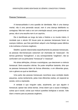 ORIENTAÇÕES SOBRE IDENTIDADE DE GÊNERO: CONCEITOS E TERMOS
14/41
Pessoas Transexuais
A transexualidade é uma questão de identidade. Não é uma doença
mental, não é uma perversão sexual, nem é uma doença debilitante ou
contagiosa. Não tem nada a ver com orientação sexual, como geralmente se
pensa, não é uma escolha nem é um capricho.
Ela é identificada ao longo de toda a História e no mundo inteiro. A
novidade que o século XX trouxe para as pessoas transexuais foram os
avanços médicos, que lhes permitiram adquirir uma fisiologia quase idêntica
à de mulheres e homens cisgênero.
Detalhe: quando relacionadas especificamente às pessoas transexuais,
as pessoas não-transexuais costumam ser chamadas de “cissexuais”. Os
termos genéricos “transgênero”, e seu correspondente “cisgênero”, não se
confundem com os particulares “transexual” e “cissexual”.
Há várias definições, clínicas e sociológicas, que descrevem a vivência
transexual. Seria exaustivo citá-las. Se puder simplificar bastante, diria que
as pessoas transexuais lidam de formas diferentes, e em diferentes graus,
com o gênero ao qual se identificam.
Uma parte das pessoas transexuais reconhece essa condição desde
pequenas, outras tardiamente, pelas mais diferentes razões, em especial as
sociais, como a repressão.
A verdade é que ninguém sabe, atualmente, por que alguém é
transexual, apesar das várias teorias. Umas dizem que a causa é biológica,
outras que é social, outras que mistura questões biológicas e sociais. Vale
dizer o mesmo para as pessoas cisgênero.
 