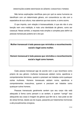 ORIENTAÇÕES SOBRE IDENTIDADE DE GÊNERO: CONCEITOS E TERMOS
15/41
Não temos explicações científicas para por quê os seres humanos se
identificam com um determinado gênero, em consonância ou não com a
expectativa de sua cultura, mas sabemos que isso ocorre, e como ocorre.
O que importa, com relação à transexualidade, é que ela não é uma
benção nem uma maldição, é mais uma identidade de gênero, como ser
cissexual. Nesse sentido, a resposta mais simples e completa para definir as
pessoas transexuais poderia ser a de que:
Mulher transexual é toda pessoa que reivindica o reconhecimento
social e legal como mulher.
Homem transexual é toda pessoa que reivindica o reconhecimento
social e legal como homem.
Cada pessoa transexual age de acordo com o que reconhece como
próprio de seu gênero: mulheres transexuais adotam nome, aparência e
comportamentos femininos, querem e precisam ser tratadas como quaisquer
outras mulheres. Homens transexuais adotam nome, aparência e
comportamentos masculinos, querem e precisam ser tratados como
quaisquer outros homens.
Pessoas transexuais geralmente sentem que seu corpo não está
adequado à forma como pensam e se sentem, e querem “corrigir” isso
adequando seu corpo à imagem de gênero que têm de si. Isso pode se dar
de várias formas, desde uso de roupas, passando por tratamentos hormonais
e até procedimentos cirúrgicos.
 