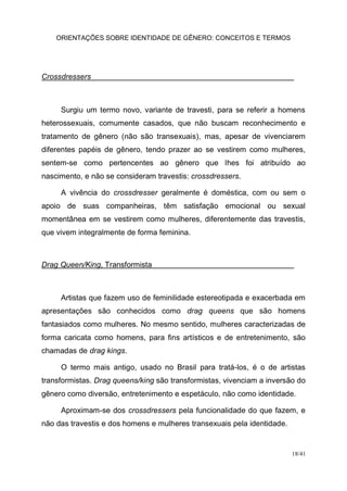 ORIENTAÇÕES SOBRE IDENTIDADE DE GÊNERO: CONCEITOS E TERMOS
18/41
Crossdressers
Surgiu um termo novo, variante de travesti, para se referir a homens
heterossexuais, comumente casados, que não buscam reconhecimento e
tratamento de gênero (não são transexuais), mas, apesar de vivenciarem
diferentes papéis de gênero, tendo prazer ao se vestirem como mulheres,
sentem-se como pertencentes ao gênero que lhes foi atribuído ao
nascimento, e não se consideram travestis: crossdressers.
A vivência do crossdresser geralmente é doméstica, com ou sem o
apoio de suas companheiras, têm satisfação emocional ou sexual
momentânea em se vestirem como mulheres, diferentemente das travestis,
que vivem integralmente de forma feminina.
Drag Queen/King, Transformista
Artistas que fazem uso de feminilidade estereotipada e exacerbada em
apresentações são conhecidos como drag queens que são homens
fantasiados como mulheres. No mesmo sentido, mulheres caracterizadas de
forma caricata como homens, para fins artísticos e de entretenimento, são
chamadas de drag kings.
O termo mais antigo, usado no Brasil para tratá-los, é o de artistas
transformistas. Drag queens/king são transformistas, vivenciam a inversão do
gênero como diversão, entretenimento e espetáculo, não como identidade.
Aproximam-se dos crossdressers pela funcionalidade do que fazem, e
não das travestis e dos homens e mulheres transexuais pela identidade.
 