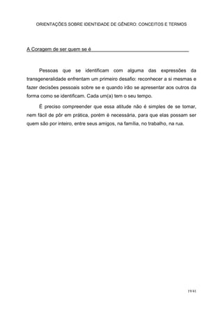 ORIENTAÇÕES SOBRE IDENTIDADE DE GÊNERO: CONCEITOS E TERMOS
19/41
A Coragem de ser quem se é
Pessoas que se identificam com alguma das expressões da
transgeneralidade enfrentam um primeiro desafio: reconhecer a si mesmas e
fazer decisões pessoais sobre se e quando irão se apresentar aos outros da
forma como se identificam. Cada um(a) tem o seu tempo.
É preciso compreender que essa atitude não é simples de se tomar,
nem fácil de pôr em prática, porém é necessária, para que elas possam ser
quem são por inteiro, entre seus amigos, na família, no trabalho, na rua.
 