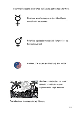 ORIENTAÇÕES SOBRE IDENTIDADE DE GÊNERO: CONCEITOS E TERMOS
21/41
Referente a mulheres virgens, tem sido utilizado
pormulheres transexuais.
Referente a pessoas intersexuais (ver glossário de
termos inclusivos).
Variante dos escudos – Ying Yang azul e rosa.
Sereias – representam, de forma
genérica, a multiplicidade de
expressões do corpo feminino.
Reprodução de xilogravura de Ivan Borges.
 