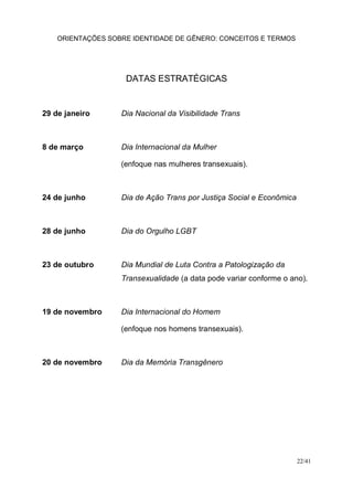 ORIENTAÇÕES SOBRE IDENTIDADE DE GÊNERO: CONCEITOS E TERMOS
22/41
DATAS ESTRATÉGICAS
29 de janeiro Dia Nacional da Visibilidade Trans
8 de março Dia Internacional da Mulher
(enfoque nas mulheres transexuais).
24 de junho Dia de Ação Trans por Justiça Social e Econômica
28 de junho Dia do Orgulho LGBT
23 de outubro Dia Mundial de Luta Contra a Patologização da
Transexualidade (a data pode variar conforme o ano).
19 de novembro Dia Internacional do Homem
(enfoque nos homens transexuais).
20 de novembro Dia da Memória Transgênero
 