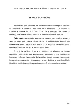 ORIENTAÇÕES SOBRE IDENTIDADE DE GÊNERO: CONCEITOS E TERMOS
23/41
TERMOS INCLUSIVOS
Escrever ou falar conforme um vocabulário reconhecido pelas pessoas
representadas é essencial para valorizar a cidadania. Com relação a
travestis e transexuais, é comum o uso de expressões que levam a
concepções errôneas sobre a vivência e os desafios dessas pessoas.
Reforçando: com relação a pronomes, as pessoas transgênero devem
ser tratadas de acordo com o gênero com o qual se identificam. Se você não
está certo(a) quanto ao gênero da pessoa, pode perguntar, respeitosamente,
como ela prefere ser tratada, e tratá-la dessa forma.
A partir da próxima página é apresentado um glossário de termos
considerados inclusivos, por representarem adequadamente o cotidiano de
homens e mulheres transexuais, de travestis e outras pessoas transgênero,
buscando-se representar minimamente, e com didática, a sua diversidade
identitária, incluindo conceitos relacionados a gênero e orientação sexual.
 