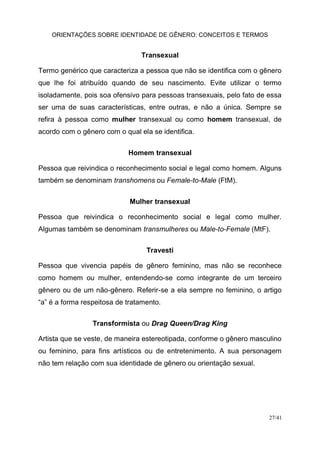 ORIENTAÇÕES SOBRE IDENTIDADE DE GÊNERO: CONCEITOS E TERMOS
27/41
Transexual
Termo genérico que caracteriza a pessoa que não se identifica com o gênero
que lhe foi atribuído quando de seu nascimento. Evite utilizar o termo
isoladamente, pois soa ofensivo para pessoas transexuais, pelo fato de essa
ser uma de suas características, entre outras, e não a única. Sempre se
refira à pessoa como mulher transexual ou como homem transexual, de
acordo com o gênero com o qual ela se identifica.
Homem transexual
Pessoa que reivindica o reconhecimento social e legal como homem. Alguns
também se denominam transhomens ou Female-to-Male (FtM).
Mulher transexual
Pessoa que reivindica o reconhecimento social e legal como mulher.
Algumas também se denominam transmulheres ou Male-to-Female (MtF).
Travesti
Pessoa que vivencia papéis de gênero feminino, mas não se reconhece
como homem ou mulher, entendendo-se como integrante de um terceiro
gênero ou de um não-gênero. Referir-se a ela sempre no feminino, o artigo
“a” é a forma respeitosa de tratamento.
Transformista ou Drag Queen/Drag King
Artista que se veste, de maneira estereotipada, conforme o gênero masculino
ou feminino, para fins artísticos ou de entretenimento. A sua personagem
não tem relação com sua identidade de gênero ou orientação sexual.
 