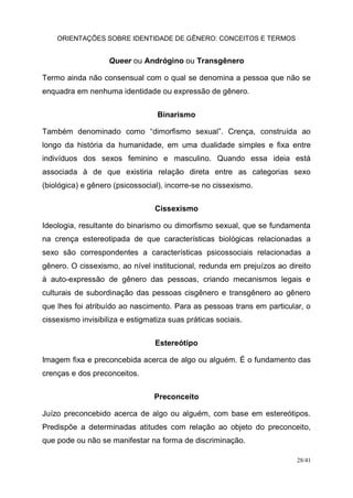 ORIENTAÇÕES SOBRE IDENTIDADE DE GÊNERO: CONCEITOS E TERMOS
28/41
Queer ou Andrógino ou Transgênero
Termo ainda não consensual com o qual se denomina a pessoa que não se
enquadra em nenhuma identidade ou expressão de gênero.
Binarismo
Também denominado como “dimorfismo sexual”. Crença, construída ao
longo da história da humanidade, em uma dualidade simples e fixa entre
indivíduos dos sexos feminino e masculino. Quando essa ideia está
associada à de que existiria relação direta entre as categorias sexo
(biológica) e gênero (psicossocial), incorre-se no cissexismo.
Cissexismo
Ideologia, resultante do binarismo ou dimorfismo sexual, que se fundamenta
na crença estereotipada de que características biológicas relacionadas a
sexo são correspondentes a características psicossociais relacionadas a
gênero. O cissexismo, ao nível institucional, redunda em prejuízos ao direito
à auto-expressão de gênero das pessoas, criando mecanismos legais e
culturais de subordinação das pessoas cisgênero e transgênero ao gênero
que lhes foi atribuído ao nascimento. Para as pessoas trans em particular, o
cissexismo invisibiliza e estigmatiza suas práticas sociais.
Estereótipo
Imagem fixa e preconcebida acerca de algo ou alguém. É o fundamento das
crenças e dos preconceitos.
Preconceito
Juízo preconcebido acerca de algo ou alguém, com base em estereótipos.
Predispõe a determinadas atitudes com relação ao objeto do preconceito,
que pode ou não se manifestar na forma de discriminação.
 