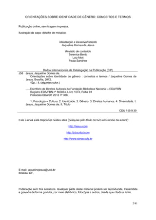 ORIENTAÇÕES SOBRE IDENTIDADE DE GÊNERO: CONCEITOS E TERMOS
2/41
Publicação online, sem tiragem impressa.
Ilustração da capa: detalhe de mosaico.
Idealização e Desenvolvimento
Jaqueline Gomes de Jesus
Revisão de conteúdo
Berenice Bento
Luiz Mott
Paula Sandrine
Dados Internacionais de Catalogação na Publicação (CIP)
J58 Jesus, Jaqueline Gomes de.
Orientações sobre identidade de gênero : conceitos e termos / Jaqueline Gomes de
Jesus. Brasília, 2012.
42p. : il. (algumas color.)
......Escritório de Direitos Autorais da Fundação Biblioteca Nacional – EDA/FBN
Registro EDA/FBN nº 563034, Livro 1074, Folha 91
Protocolo EDA/DF 2012 nº 366
1. Psicologia – Cultura. 2. Identidade. 3. Gênero. 3. Direitos humanos. 4. Diversidade. I.
Jesus, Jaqueline Gomes de. II. Título
CDU 159.9:39
Este e-book está disponível nestes sites (pesquise pelo título do livro e/ou nome da autora):
http://issuu.com
http://pt.scribd.com
http://www.sertao.ufg.br
E-mail: jaquelinejesus@unb.br
Brasília, DF.
Publicação sem fins lucrativos. Qualquer parte deste material poderá ser reproduzida, transmitida
e gravada de forma gratuita, por meio eletrônico, fotocópia e outros, desde que citada a fonte.
 