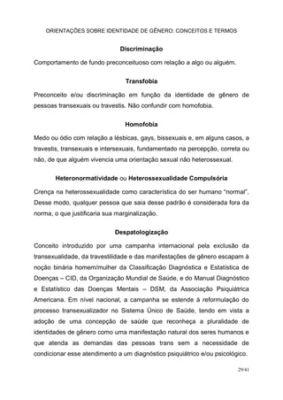 ORIENTAÇÕES SOBRE IDENTIDADE DE GÊNERO: CONCEITOS E TERMOS
29/41
Discriminação
Comportamento de fundo preconceituoso com relação a algo ou alguém.
Transfobia
Preconceito e/ou discriminação em função da identidade de gênero de
pessoas transexuais ou travestis. Não confundir com homofobia.
Homofobia
Medo ou ódio com relação a lésbicas, gays, bissexuais e, em alguns casos, a
travestis, transexuais e intersexuais, fundamentado na percepção, correta ou
não, de que alguém vivencia uma orientação sexual não heterossexual.
Heteronormatividade ou Heterossexualidade Compulsória
Crença na heterossexualidade como característica do ser humano “normal”.
Desse modo, qualquer pessoa que saia desse padrão é considerada fora da
norma, o que justificaria sua marginalização.
Despatologização
Conceito introduzido por uma campanha internacional pela exclusão da
transexualidade, da travestilidade e das manifestações de gênero escapam à
noção binária homem/mulher da Classificação Diagnóstica e Estatística de
Doenças – CID, da Organização Mundial de Saúde, e do Manual Diagnóstico
e Estatístico das Doenças Mentais – DSM, da Associação Psiquiátrica
Americana. Em nível nacional, a campanha se estende à reformulação do
processo transexualizador no Sistema Único de Saúde, tendo em vista a
adoção de uma concepção de saúde que reconheça a pluralidade de
identidades de gênero como uma manifestação natural dos seres humanos e
que atenda as demandas das pessoas trans sem a necessidade de
condicionar esse atendimento a um diagnóstico psiquiátrico e/ou psicológico.
 