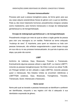 ORIENTAÇÕES SOBRE IDENTIDADE DE GÊNERO: CONCEITOS E TERMOS
30/41
Processo transexualizador
Processo pelo qual a pessoa transgênero passa, de forma geral, para que
seu corpo adquira características físicas do gênero com o qual se identifica.
Pode ou não incluir tratamento hormonal, procedimentos cirúrgicos variados
(como mastectomia, para homens transexuais) e cirurgia de redesignação
genital/sexual ou de transgenitalização.
Cirurgia de redesignação genital/sexual ou de transgenitalização
Procedimento cirúrgico por meio do qual se altera o órgão genital da pessoa
para criar uma neovagina ou um neofalo. Preferível ao termo antiquado
“mudança de sexo”. É importante, para quem se relaciona ou trata com
pessoas transexuais, não enfatizar exageradamente o papel dessa cirurgia
em sua vida ou no seu processo transexualizador, do qual ela é apenas uma
etapa, que pode não ocorrer.
LGBT
Acrônimo de Lésbicas, Gays, Bissexuais, Travestis e Transexuais.
Eventualmente algumas pessoas utilizam a sigla GLBT, ou mesmo LGBTTT,
incluindo as pessoas transgênero/queer. No Chile é comum se utilizar TLGB,
em Portugal também se tem utilizado a sigla LGBTTQI, incluindo pessoas
queer e intersexuais. Nos Estados Unidos se encontram referências a
LGBTTTQIA (Lésbicas, Gays, Bissexuais, Transgêneros, Travestis,
Transexuais, Queer, Intersexuais e Assexuais).
Nome social
Nome pelo qual as travestis e pessoas transexuais se identificam e preferem
ser identificadas, enquanto o seu registro civil não é adequado à sua
identidade e expressão de gênero.
 