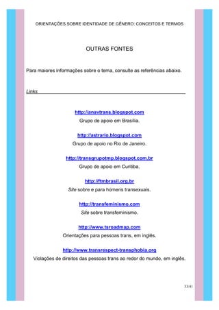 ORIENTAÇÕES SOBRE IDENTIDADE DE GÊNERO: CONCEITOS E TERMOS
33/41
OUTRAS FONTES
Para maiores informações sobre o tema, consulte as referências abaixo.
Links
http://anavtrans.blogspot.com
Grupo de apoio em Brasília.
http://astrario.blogspot.com
Grupo de apoio no Rio de Janeiro.
http://transgrupotmp.blogspot.com.br
Grupo de apoio em Curitiba.
http://ftmbrasil.org.br
Site sobre e para homens transexuais.
http://transfeminismo.com
Site sobre transfeminismo.
http://www.tsroadmap.com
Orientações para pessoas trans, em inglês.
http://www.transrespect-transphobia.org
Violações de direitos das pessoas trans ao redor do mundo, em inglês.
 
