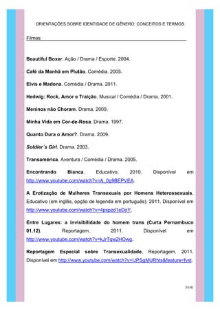 ORIENTAÇÕES SOBRE IDENTIDADE DE GÊNERO: CONCEITOS E TERMOS
34/41
Filmes
Beautiful Boxer. Ação / Drama / Esporte. 2004.
Café da Manhã em Plutão. Comédia. 2005.
Elvis e Madona. Comédia / Drama. 2011.
Hedwig: Rock, Amor e Traição. Musical / Comédia / Drama. 2001.
Meninos não Choram. Drama. 2009.
Minha Vida em Cor-de-Rosa. Drama. 1997.
Quanto Dura o Amor?. Drama. 2009.
Soldier´s Girl. Drama. 2003.
Transamérica. Aventura / Comédia / Drama. 2005.
Encontrando Bianca. Educativo. 2010. Disponível em
http://www.youtube.com/watch?v=A_0g9BEPVEA.
A Erotização de Mulheres Transexuais por Homens Heterossexuais.
Educativo (em inglês, opção de legenda em português). 2011. Disponível em
http://www.youtube.com/watch?v=4pspzd1eDoY.
Entre Lugares: a invisibilidade do homem trans (Curta Pernambuco
01.12). Reportagem. 2011. Disponível em
http://www.youtube.com/watch?v=kJrTqw2HOwg.
Reportagem Especial sobre Transexualidade. Reportagem. 2011.
Disponível em http://www.youtube.com/watch?v=IJPSgMURhts&feature=fvst.
 