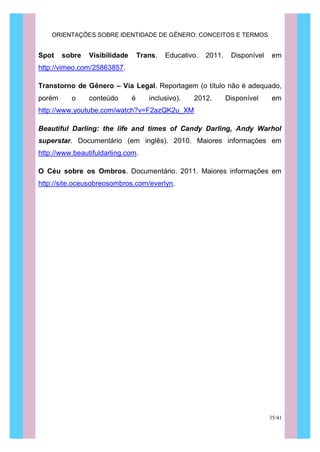 ORIENTAÇÕES SOBRE IDENTIDADE DE GÊNERO: CONCEITOS E TERMOS
35/41
Spot sobre Visibilidade Trans. Educativo. 2011. Disponível em
http://vimeo.com/25863857.
Transtorno de Gênero – Via Legal. Reportagem (o título não é adequado,
porém o conteúdo é inclusivo). 2012. Disponível em
http://www.youtube.com/watch?v=F2azQK2u_XM
Beautiful Darling: the life and times of Candy Darling, Andy Warhol
superstar. Documentário (em inglês). 2010. Maiores informações em
http://www.beautifuldarling.com.
O Céu sobre os Ombros. Documentário. 2011. Maiores informações em
http://site.oceusobreosombros.com/everlyn.
 