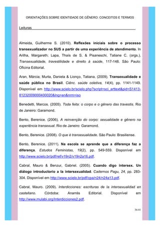 ORIENTAÇÕES SOBRE IDENTIDADE DE GÊNERO: CONCEITOS E TERMOS
36/41
Leituras
Almeida, Guilherme S. (2010). Reflexões iniciais sobre o processo
transexualizador no SUS a partir de uma experiência de atendimento. In
Arilha, Margareth; Lapa, Thaís de S. & Pisaneschi, Tatiane C. (orgs.),
Transexualidade, travestilidade e direito à saúde, 117-148. São Paulo:
Oficina Editorial.
Aran, Márcia; Murta, Daniela & Lionço, Tatiana. (2009). Transexualidade e
saúde pública no Brasil. Ciênc. saúde coletiva, 14(4), pp. 1141-1149.
Disponível em http://www.scielo.br/scielo.php?script=sci_arttext&pid=S1413-
81232009000400020&lng=en&nrm=iso
Benedetti, Marcos. (2005). Toda feita: o corpo e o gênero das travestis. Rio
de Janeiro: Garamond.
Bento, Berenice. (2006). A reinvenção do corpo: sexualidade e gênero na
experiência transexual. Rio de Janeiro: Garamond.
Bento, Berenice. (2008). O que é transexualidade. São Paulo: Brasiliense.
Bento, Berenice. (2011). Na escola se aprende que a diferença faz a
diferença. Estudos Feministas, 19(2), pp. 549-559. Disponível em
http://www.scielo.br/pdf/ref/v19n2/v19n2a16.pdf.
Cabral, Mauro & Benzur, Gabriel. (2005). Cuando digo intersex. Un
diálogo introductorio a la intersexualidad. Cadernos Pagu, 24, pp. 283-
304. Disponível em http://www.scielo.br/pdf/cpa/n24/n24a13.pdf.
Cabral, Mauro. (2009). Interdicciones: escrituras de la intersexualidad en
castellano. Córdoba: Anarrés Editorial. Disponível em
http://www.mulabi.org/Interdicciones2.pdf.
 