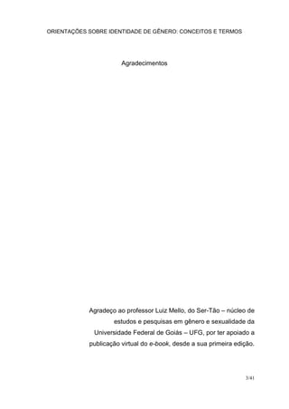 ORIENTAÇÕES SOBRE IDENTIDADE DE GÊNERO: CONCEITOS E TERMOS
3/41
Agradecimentos
Agradeço ao professor Luiz Mello, do Ser-Tão – núcleo de
estudos e pesquisas em gênero e sexualidade da
Universidade Federal de Goiás – UFG, por ter apoiado a
publicação virtual do e-book, desde a sua primeira edição.
 