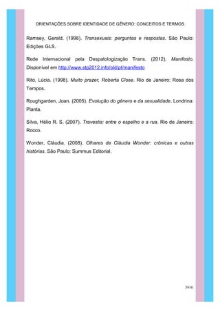 ORIENTAÇÕES SOBRE IDENTIDADE DE GÊNERO: CONCEITOS E TERMOS
39/41
Ramsey, Gerald. (1998). Transexuais: perguntas e respostas. São Paulo:
Edições GLS.
Rede Internacional pela Despatologização Trans. (2012). Manifesto.
Disponível em http://www.stp2012.info/old/pt/manifesto
Rito, Lúcia. (1998). Muito prazer, Roberta Close. Rio de Janeiro: Rosa dos
Tempos.
Roughgarden, Joan. (2005). Evolução do gênero e da sexualidade. Londrina:
Planta.
Silva, Hélio R. S. (2007). Travestis: entre o espelho e a rua. Rio de Janeiro:
Rocco.
Wonder, Cláudia. (2008). Olhares de Cláudia Wonder: crônicas e outras
histórias. São Paulo: Summus Editorial.
 