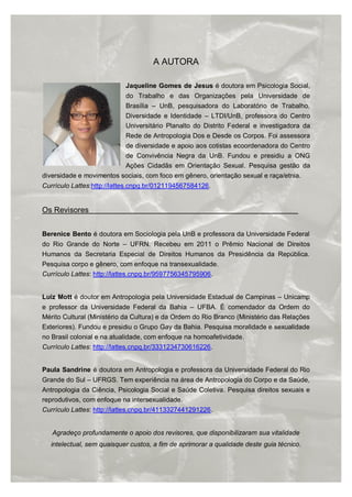 ORIENTAÇÕES SOBRE IDENTIDADE DE GÊNERO: CONCEITOS E TERMOS
40/41
A AUTORA
Jaqueline Gomes de Jesus é doutora em Psicologia Social,
do Trabalho e das Organizações pela Universidade de
Brasília – UnB, pesquisadora do Laboratório de Trabalho,
Diversidade e Identidade – LTDI/UnB, professora do Centro
Universitário Planalto do Distrito Federal e investigadora da
Rede de Antropologia Dos e Desde os Corpos. Foi assessora
de diversidade e apoio aos cotistas ecoordenadora do Centro
de Convivência Negra da UnB. Fundou e presidiu a ONG
Ações Cidadãs em Orientação Sexual. Pesquisa gestão da
diversidade e movimentos sociais, com foco em gênero, orientação sexual e raça/etnia.
Currículo Lattes:http://lattes.cnpq.br/0121194567584126.
Os Revisores
Berenice Bento é doutora em Sociologia pela UnB e professora da Universidade Federal
do Rio Grande do Norte – UFRN. Recebeu em 2011 o Prêmio Nacional de Direitos
Humanos da Secretaria Especial de Direitos Humanos da Presidência da República.
Pesquisa corpo e gênero, com enfoque na transexualidade.
Currículo Lattes: http://lattes.cnpq.br/9597756345795906.
Luiz Mott é doutor em Antropologia pela Universidade Estadual de Campinas – Unicamp
e professor da Universidade Federal da Bahia – UFBA. É comendador da Ordem do
Mérito Cultural (Ministério da Cultura) e da Ordem do Rio Branco (Ministério das Relações
Exteriores). Fundou e presidiu o Grupo Gay da Bahia. Pesquisa moralidade e sexualidade
no Brasil colonial e na atualidade, com enfoque na homoafetividade.
Currículo Lattes: http://lattes.cnpq.br/3331234730616226.
Paula Sandrine é doutora em Antropologia e professora da Universidade Federal do Rio
Grande do Sul – UFRGS. Tem experiência na área de Antropologia do Corpo e da Saúde,
Antropologia da Ciência, Psicologia Social e Saúde Coletiva. Pesquisa direitos sexuais e
reprodutivos, com enfoque na intersexualidade.
Currículo Lattes: http://lattes.cnpq.br/4113327441291226.
Agradeço profundamente o apoio dos revisores, que disponibilizaram sua vitalidade
intelectual, sem quaisquer custos, a fim de aprimorar a qualidade deste guia técnico.
 