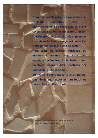 ORIENTAÇÕES SOBRE IDENTIDADE DE GÊNERO: CONCEITOS E TERMOS
41/41
Com esta publicação de livre acesso se
pretende contribuir para o
aprimoramento do debate público sobre
diversidade sexual e de gênero, assim
fortalecendo a inclusão das pessoas
que vivenciam as transgeneridades (ou
transgeneralidades, como se preferir).
Para além de afirmar verdades ou
esgotar o assunto, esta obra visa
estimular reflexões, individuais e em
coletivos, sobre a luta constante por
igualdade e justiça social.
Motiva-se a reprodução total ou parcial
das ideias aqui expostas, por todos os
meios. Favor citar a fonte.
Registro EDA/FBN nº 563034, Livro 1074, Folha 91
Protocolo EDA/DF 2012 nº 366
 