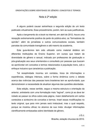ORIENTAÇÕES SOBRE IDENTIDADE DE GÊNERO: CONCEITOS E TERMOS
6/41
Nota à 2ª edição
A alguns poderá causar estranheza a segunda edição de um texto
publicado virtualmente. Esse procedimento, porém, tem as suas justificativas.
Após o lançamento do e-book na internet, em abril de 2012, houve uma
recepção extremamente positiva da parte do público-alvo, os “formadores de
opinião”: além de jornalistas e outros comunicadores sociais, também
parcelas da comunidade transgênero e até mesmo da academia.
Este guia-técnico tem sido utilizado como material didático em
diferentes Instituições de Ensino Superior, em cursos que tratam de
diversidade de gênero e sexual, indicado por professores de graduação e
pós-graduação aos seus orientandos e consultado por pessoas que buscam
se aprofundar em conceitos e termos relacionados à população trans, sob o
enfoque inclusivo que caracteriza a publicação.
Tal receptividade incorreu em contatos, troca de informações e
experiências, diálogos intensos, sobre a forma dinâmica como o debate
acerca das vivências das pessoas trans brasileiras tem se aprofundado, que
demonstraram a necessidade de atualizar algumas das questões abordadas.
Esta edição, nesse sentido, segue a mesma estrutura e orientação da
anterior, entretanto com uma formatação mais “legível”, como já se deve ter
notado ao passar os olhos sobre esta página, maior detalhamento em certos
conteúdos e acréscimo de conceitos e termos. Inseri essas modificações no
texto original, que para mim jamais será irretocável, mas o qual respeito,
porque se mostrou eficaz no alcance de sua meta: divulgar informações
cientificamente embasadas sobre identidade de gênero.
J.G.J.
Brasília, estação chuvosa de 2012.
 