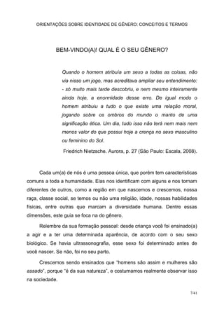 ORIENTAÇÕES SOBRE IDENTIDADE DE GÊNERO: CONCEITOS E TERMOS
7/41
BEM-VINDO(A)! QUAL É O SEU GÊNERO?
Quando o homem atribuía um sexo a todas as coisas, não
via nisso um jogo, mas acreditava ampliar seu entendimento:
- só muito mais tarde descobriu, e nem mesmo inteiramente
ainda hoje, a enormidade desse erro. De igual modo o
homem atribuiu a tudo o que existe uma relação moral,
jogando sobre os ombros do mundo o manto de uma
significação ética. Um dia, tudo isso não terá nem mais nem
menos valor do que possui hoje a crença no sexo masculino
ou feminino do Sol.
Friedrich Nietzsche. Aurora, p. 27 (São Paulo: Escala, 2008).
Cada um(a) de nós é uma pessoa única, que porém tem características
comuns a toda a humanidade. Elas nos identificam com alguns e nos tornam
diferentes de outros, como a região em que nascemos e crescemos, nossa
raça, classe social, se temos ou não uma religião, idade, nossas habilidades
físicas, entre outras que marcam a diversidade humana. Dentre essas
dimensões, este guia se foca na do gênero.
Relembre da sua formação pessoal: desde criança você foi ensinado(a)
a agir e a ter uma determinada aparência, de acordo com o seu sexo
biológico. Se havia ultrassonografia, esse sexo foi determinado antes de
você nascer. Se não, foi no seu parto.
Crescemos sendo ensinados que “homens são assim e mulheres são
assado”, porque “é da sua natureza”, e costumamos realmente observar isso
na sociedade.
 