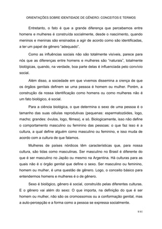 ORIENTAÇÕES SOBRE IDENTIDADE DE GÊNERO: CONCEITOS E TERMOS
8/41
Entretanto, o fato é que a grande diferença que percebemos entre
homens e mulheres é construída socialmente, desde o nascimento, quando
meninos e meninas são ensinados a agir de acordo como são identificadas,
a ter um papel de gênero “adequado”.
Como as influências sociais não são totalmente visíveis, parece para
nós que as diferenças entre homens e mulheres são “naturais”, totalmente
biológicas, quando, na verdade, boa parte delas é influenciada pelo convívio
social.
Além disso, a sociedade em que vivemos dissemina a crença de que
os órgãos genitais definem se uma pessoa é homem ou mulher. Porém, a
construção da nossa identificação como homens ou como mulheres não é
um fato biológico, é social.
Para a ciência biológica, o que determina o sexo de uma pessoa é o
tamanho das suas células reprodutivas (pequenas: espermatozóides, logo,
macho; grandes: óvulos, logo, fêmea), e só. Biologicamente, isso não define
o comportamento masculino ou feminino das pessoas: o que faz isso é a
cultura, a qual define alguém como masculino ou feminino, e isso muda de
acordo com a cultura de que falamos.
Mulheres de países nórdicos têm características que, para nossa
cultura, são tidas como masculinas. Ser masculino no Brasil é diferente do
que é ser masculino no Japão ou mesmo na Argentina. Há culturas para as
quais não é o órgão genital que define o sexo. Ser masculino ou feminino,
homem ou mulher, é uma questão de gênero. Logo, o conceito básico para
entendermos homens e mulheres é o de gênero.
Sexo é biológico, gênero é social, construído pelas diferentes culturas.
E o gênero vai além do sexo: O que importa, na definição do que é ser
homem ou mulher, não são os cromossomos ou a conformação genital, mas
a auto-percepção e a forma como a pessoa se expressa socialmente.
 