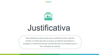 Justificativa
Resumidamente, pode-se dizer que a justificativa inclui, além do
cenário, as razões (que são as causas), os motivos (que levaram a
atuação) e a importância do que se pretende fazer (as mudanças que se
tem a intenção de realizar).
 