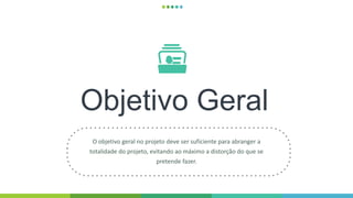Objetivo Geral
O objetivo geral no projeto deve ser suficiente para abranger a
totalidade do projeto, evitando ao máximo a distorção do que se
pretende fazer.
 