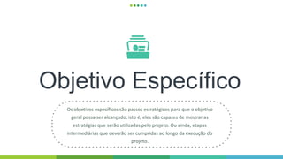Objetivo Específico
Os objetivos específicos são passos estratégicos para que o objetivo
geral possa ser alcançado, isto é, eles são capazes de mostrar as
estratégias que serão utilizadas pelo projeto. Ou ainda, etapas
intermediárias que deverão ser cumpridas ao longo da execução do
projeto.
 