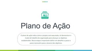 Plano de Ação
O plano de ação indica como o projeto será executado, irá demonstrar o
modo de trabalho da organização para alcançar os objetivos
estabelecidos. Nessa etapa é importante definir em detalhes o passo a
passo necessário para o alcance dos objetivos.
 