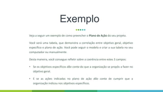 Exemplo
Veja a seguir um exemplo de como preencher o Plano de Ação do seu projeto.
Você verá uma tabela, que demonstra a correlação entre objetivo geral, objetivo
específico e plano de ação. Você pode seguir o modelo e criar a sua tabela no seu
computador ou manualmente.
Desta maneira, você consegue refletir sobre a coerência entre estes 3 campos:
• Se os objetivos específicos dão conta do que a organização se propôs a fazer no
objetivo geral.
• E se as ações indicadas no plano de ação dão conta de cumprir que a
organização indicou nos objetivos específicos.
 