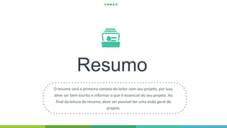 Resumo
O resumo será o primeiro contato do leitor com seu projeto, por isso,
deve ser bem escrito e informar o que é essencial do seu projeto. Ao
final da leitura do resumo, deve ser possível ter uma visão geral do
projeto.
 