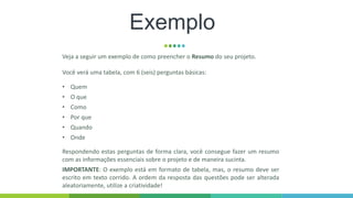 Exemplo
Veja a seguir um exemplo de como preencher o Resumo do seu projeto.
Você verá uma tabela, com 6 (seis) perguntas básicas:
• Quem
• O que
• Como
• Por que
• Quando
• Onde
Respondendo estas perguntas de forma clara, você consegue fazer um resumo
com as informações essenciais sobre o projeto e de maneira sucinta.
IMPORTANTE: O exemplo está em formato de tabela, mas, o resumo deve ser
escrito em texto corrido. A ordem da resposta das questões pode ser alterada
aleatoriamente, utilize a criatividade!
 