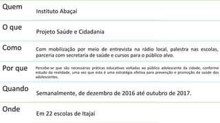 Quem
Instituto Abaçaí
O que
Projeto Saúde e Cidadania
Como Com mobilização por meio de entrevista na rádio local, palestra nas escolas,
parceria com secretaria de saúde e cursos para o público alvo.
Por que Percebe-se que são necessárias práticas educativas voltadas ao público adolescente da cidade, conforme
estudo da realidade, uma vez que esta é uma estratégia efetiva para prevenção e promoção da saúde dos
adolescentes.
Quando
Semanalmente, de dezembro de 2016 até outubro de 2017.
Onde
Em 22 escolas de Itajaí
 
