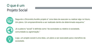 O que é um
Projeto Social
2
Segundo o Dicionário Aurélio projeto é “uma ideia de executar ou realizar algo no futuro.
Um plano. Um empreendimento a ser realizado dentro de determinado esquema.”
Já a palavra “social” é definida como “da sociedade ou relativo à sociedade,
comunidade ou agremiação.”
Logo, um projeto social é uma ideia, um plano a ser executado para o benefício da
sociedade.
 