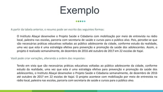 Exemplo
A partir da tabela anterior, o resumo pode ser escrito das seguintes formas:
O Instituto Abaçaí desenvolve o Projeto Saúde e Cidadania com mobilização por meio de entrevista na rádio
local, palestra nas escolas, parceria com secretaria de saúde e cursos para o público alvo. Pois, percebe-se que
são necessárias práticas educativas voltadas ao público adolescente da cidade, conforme estudo da realidade,
uma vez que esta é uma estratégia efetiva para prevenção e promoção da saúde dos adolescentes. Assim, o
projeto é realizado semanalmente, de dezembro de 2016 até outubro de 2017 em 22 escolas de Itajaí.
Você pode criar variações, alterando a ordem das respostas:
Tendo em vista que são necessárias práticas educativas voltadas ao público adolescente da cidade, conforme
estudo da realidade, uma vez que esta é uma estratégia efetiva para prevenção e promoção da saúde dos
adolescentes, o Instituto Abaçaí desenvolve o Projeto Saúde e Cidadania semanalmente, de dezembro de 2016
até outubro de 2017 em 22 escolas de Itajaí. O projeto acontece com mobilização por meio de entrevista na
rádio local, palestra nas escolas, parceria com secretaria de saúde e cursos para o público alvo.
 