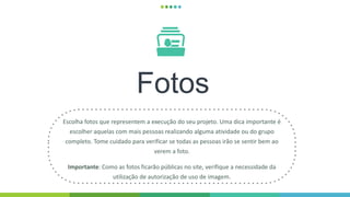 Fotos
Escolha fotos que representem a execução do seu projeto. Uma dica importante é
escolher aquelas com mais pessoas realizando alguma atividade ou do grupo
completo. Tome cuidado para verificar se todas as pessoas irão se sentir bem ao
verem a foto.
Importante: Como as fotos ficarão públicas no site, verifique a necessidade da
utilização de autorização de uso de imagem.
 