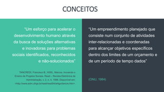 CONCEITOS
“Um empreendimento planejado que
consiste num conjunto de atividades
inter-relacionadas e coordenadas
para alcançar objetivos específicos
dentro dos limites de um orçamento e
de um período de tempo dados”
(ONU, 1984)
“Um esforço para acelerar o
desenvolvimento humano através
da busca de soluções alternativas
e inovadoras para problemas
sociais identificados, reconhecidos
e não-solucionados”
TANCREDI, Francisco B.; KISIL, Marcos. Inovando o
Ensino de Projetos Sociais. Read – Revista Eletrônica de
Administração, v. 2, n. 4, 1996. Disponível em:
<http://www.adm.ufrgs.br/read/read04/artigo/tancre.htm>.
 