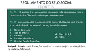 REGULAMENTO DO SELO SOCIAL
PROJETOS
Art. 17 - O projeto é o compromisso declarado pela organização para o
cumprimento dos ODM na Cidade no período determinado.
Art. 18 - As organizações inscritas deverão manter atualizados seus projetos
no portal do Selo Social, contendo as seguintes informações:
I. Nome do projeto
II. Tipo de projeto
III. Resumo
IV. Estudo da Realidade
V. Objetivo Geral e Específico
VI. Plano de Ação
VII. Fotos.
Parágrafo Primeiro: As informações inseridas no campo projeto estarão públicas
no portal do Selo Social.
 