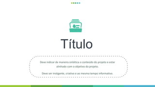 Título
Deve indicar de maneira sintética o conteúdo do projeto e estar
alinhado com o objetivo do projeto.
Deve ser instigante, criativo e ao mesmo tempo informativo.
 