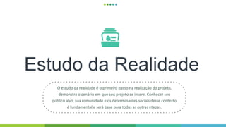 Estudo da Realidade
O estudo da realidade é o primeiro passo na realização do projeto,
demonstra o cenário em que seu projeto se insere. Conhecer seu
público alvo, sua comunidade e os determinantes sociais desse contexto
é fundamental e será base para todas as outras etapas.
 