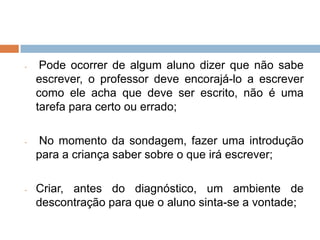 -    Pode ocorrer de algum aluno dizer que não sabe
    escrever, o professor deve encorajá-lo a escrever
    como ele acha que deve ser escrito, não é uma
    tarefa para certo ou errado;

-   No momento da sondagem, fazer uma introdução
    para a criança saber sobre o que irá escrever;

-   Criar, antes do diagnóstico, um ambiente de
    descontração para que o aluno sinta-se a vontade;
 