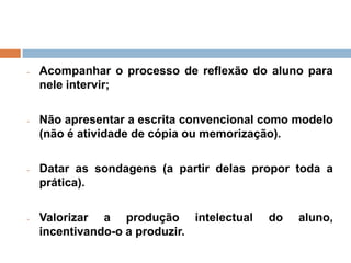 -   Acompanhar o processo de reflexão do aluno para
    nele intervir;

-   Não apresentar a escrita convencional como modelo
    (não é atividade de cópia ou memorização).

-   Datar as sondagens (a partir delas propor toda a
    prática).

-   Valorizar a produção intelectual      do   aluno,
    incentivando-o a produzir.
 