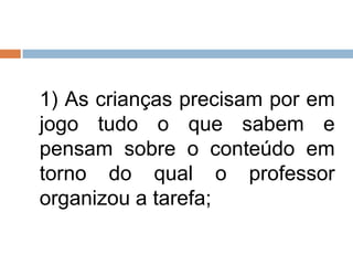 1) As crianças precisam por em
jogo tudo o que sabem e
pensam sobre o conteúdo em
torno do qual o professor
organizou a tarefa;
 