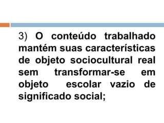 3) O conteúdo trabalhado
mantém suas características
de objeto sociocultural real
sem     transformar-se   em
objeto     escolar vazio de
significado social;
 