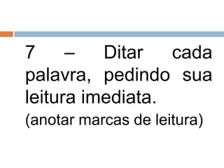 7     –   Ditar   cada
palavra, pedindo sua
leitura imediata.
(anotar marcas de leitura)
 