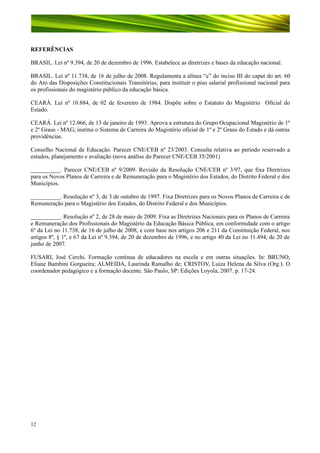 REFERÊNCIAS
BRASIL. Lei nº 9.394, de 20 de dezembro de 1996. Estabelece as diretrizes e bases da educação nacional.
BRASIL. Lei nº 11.738, de 16 de julho de 2008. Regulamenta a alínea “e” do inciso III do caput do art. 60
do Ato das Disposições Constitucionais Transitórias, para instituir o piso salarial profissional nacional para
os profissionais do magistério público da educação básica.
CEARÁ. Lei nº 10.884, de 02 de fevereiro de 1984. Dispõe sobre o Estatuto do Magistério Oficial do
Estado.
CEARÁ. Lei nº 12.066, de 13 de janeiro de 1993. Aprova a estrutura do Grupo Ocupacional Magistério de 1º
e 2º Graus - MAG, institui o Sistema de Carreira do Magistério oficial de 1º e 2º Graus do Estado e dá outras
providências.
Conselho Nacional de Educação. Parecer CNE/CEB nº 23/2003. Consulta relativa ao período reservado a
estudos, planejamento e avaliação (nova análise do Parecer CNE/CEB 35/2001)
__________. Parecer CNE/CEB nº 9/2009. Revisão da Resolução CNE/CEB nº 3/97, que fixa Diretrizes
para os Novos Planos de Carreira e de Remuneração para o Magistério dos Estados, do Distrito Federal e dos
Municípios.
__________. Resolução nº 3, de 3 de outubro de 1997. Fixa Diretrizes para os Novos Planos de Carreira e de
Remuneração para o Magistério dos Estados, do Distrito Federal e dos Municípios.
__________. Resolução nº 2, de 28 de maio de 2009. Fixa as Diretrizes Nacionais para os Planos de Carreira
e Remuneração dos Profissionais do Magistério da Educação Básica Pública, em conformidade com o artigo
6º da Lei no 11.738, de 16 de julho de 2008, e com base nos artigos 206 e 211 da Constituição Federal, nos
artigos 8º, § 1º, e 67 da Lei nº 9.394, de 20 de dezembro de 1996, e no artigo 40 da Lei no 11.494, de 20 de
junho de 2007.
FUSARI, José Cerchi. Formação contínua de educadores na escola e em outras situações. In: BRUNO,
Eliane Bambini Gorgueira; ALMEIDA, Laurinda Ramalho de; CRISTOV, Luiza Helena da Silva (Org.). O
coordenador pedagógico e a formação docente. São Paulo, SP: Edições Loyola, 2007. p. 17-24.

12

 